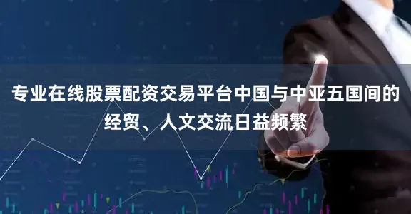 专业在线股票配资交易平台中国与中亚五国间的经贸、人文交流日益频繁