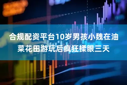 合规配资平台10岁男孩小魏在油菜花田游玩后疯狂揉眼三天