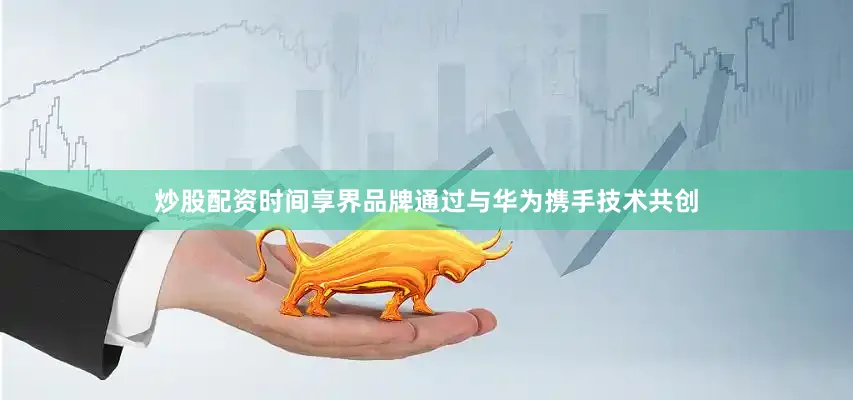 炒股配资时间享界品牌通过与华为携手技术共创