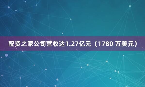 配资之家公司营收达1.27亿元（1780 万美元）