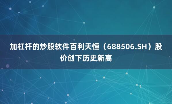 加杠杆的炒股软件百利天恒（688506.SH）股价创下历史新高